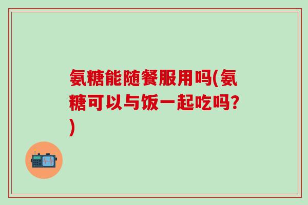 氨糖能随餐服用吗(氨糖可以与饭一起吃吗？)