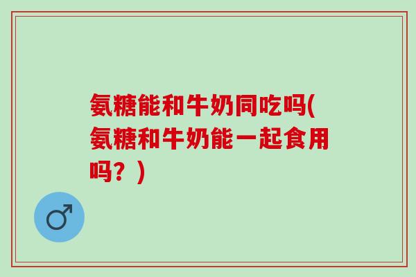 氨糖能和牛奶同吃吗(氨糖和牛奶能一起食用吗？)