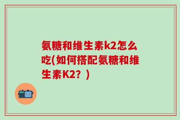 氨糖和维生素k2怎么吃(如何搭配氨糖和维生素K2？)