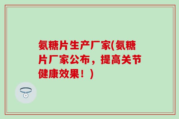 氨糖片生产厂家(氨糖片厂家公布，提高关节健康效果！)