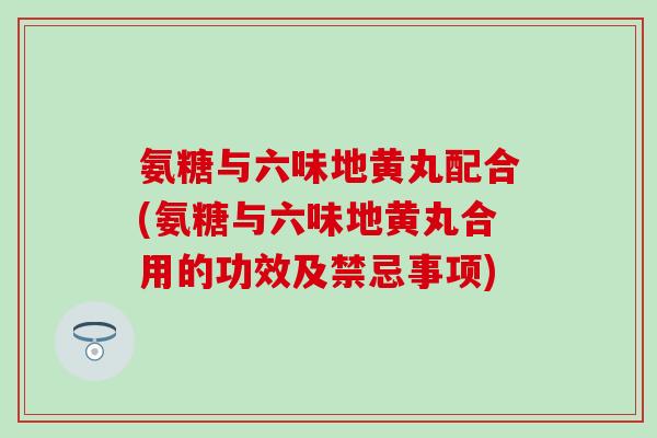 氨糖与六味地黄丸配合(氨糖与六味地黄丸合用的功效及禁忌事项)