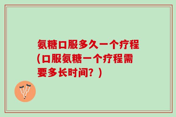 氨糖口服多久一个疗程(口服氨糖一个疗程需要多长时间?) 氨糖口服多久一个疗程(口服氨糖一个疗程需要多长时间?)