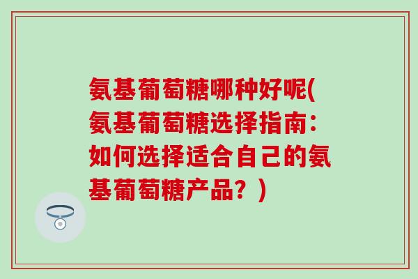 氨基葡萄糖哪种好呢(氨基葡萄糖选择指南：如何选择适合自己的氨基葡萄糖产品？)