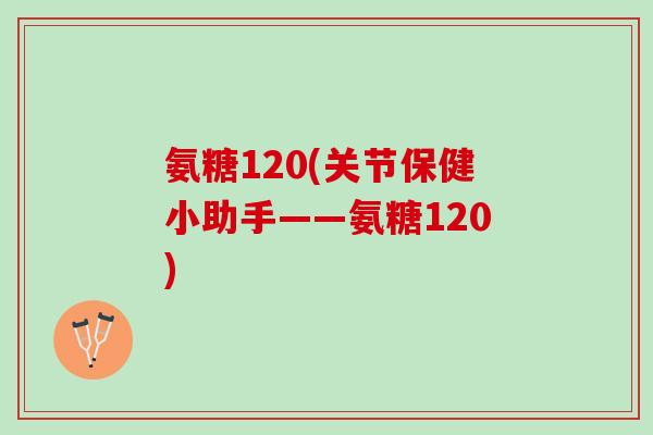 氨糖120(关节保健小助手——氨糖120)
