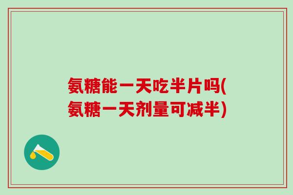 氨糖能一天吃半片吗(氨糖一天剂量可减半)