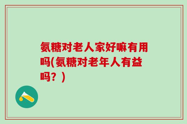 氨糖对老人家好嘛有用吗(氨糖对老年人有益吗？)