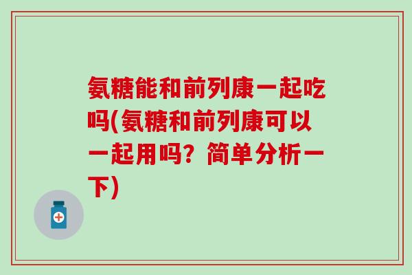 氨糖能和前列康一起吃吗(氨糖和前列康可以一起用吗？简单分析一下)