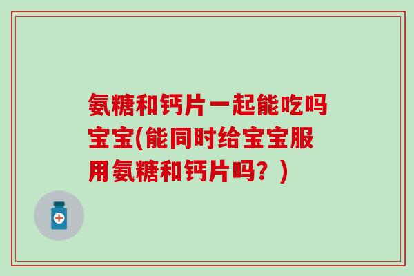 氨糖和钙片一起能吃吗宝宝(能同时给宝宝服用氨糖和钙片吗？)
