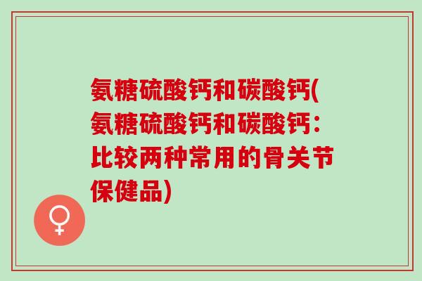 氨糖硫酸钙和碳酸钙(氨糖硫酸钙和碳酸钙：比较两种常用的骨关节保健品)