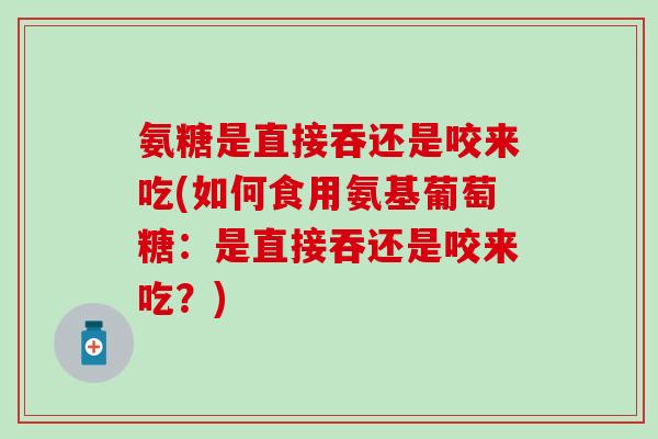 氨糖是直接吞还是咬来吃(如何食用氨基葡萄糖：是直接吞还是咬来吃？)