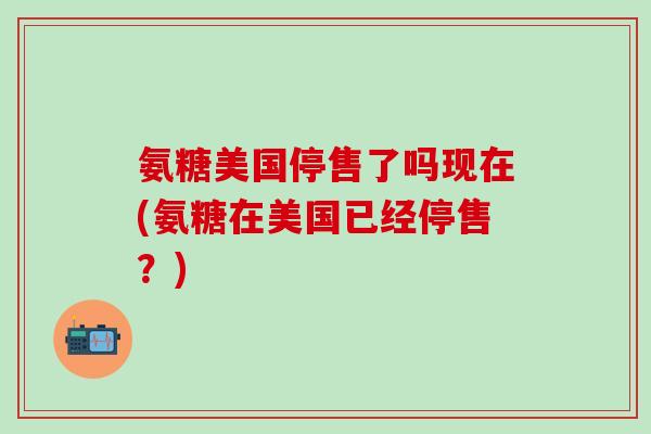 氨糖美国停售了吗现在(氨糖在美国已经停售？)