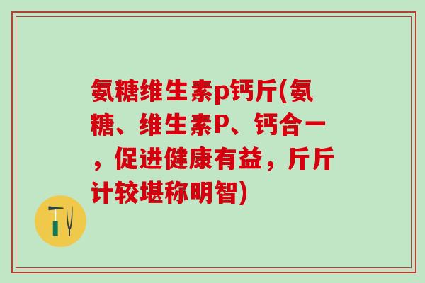 氨糖维生素p钙斤(氨糖、维生素P、钙合一，促进健康有益，斤斤计较堪称明智)