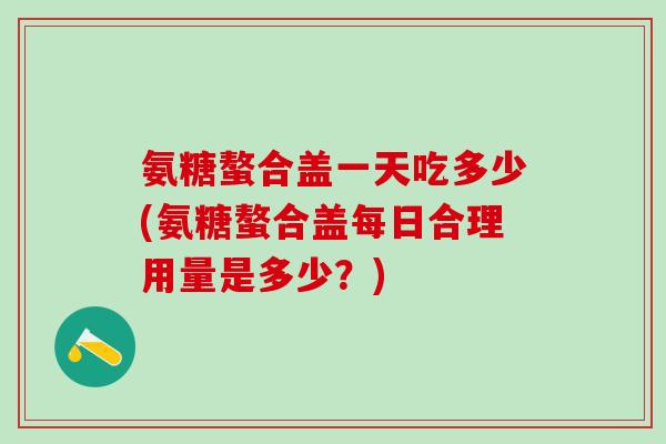 氨糖螯合盖一天吃多少(氨糖螯合盖每日合理用量是多少？)