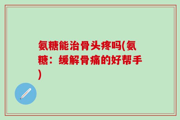 氨糖能治骨头疼吗(氨糖：缓解骨痛的好帮手)