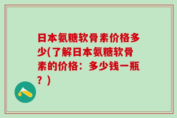 日本氨糖软骨素价格多少(了解日本氨糖软骨素的价格:多少钱一瓶?) 日本氨糖软骨素价格多少(了解日本氨糖软骨素的价格:多少钱一瓶?)