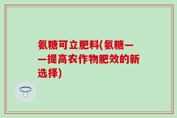 氨糖可立肥料(氨糖——提高农作物肥效的新选择) 氨糖可立肥料(氨糖——提高农作物肥效的新选择)