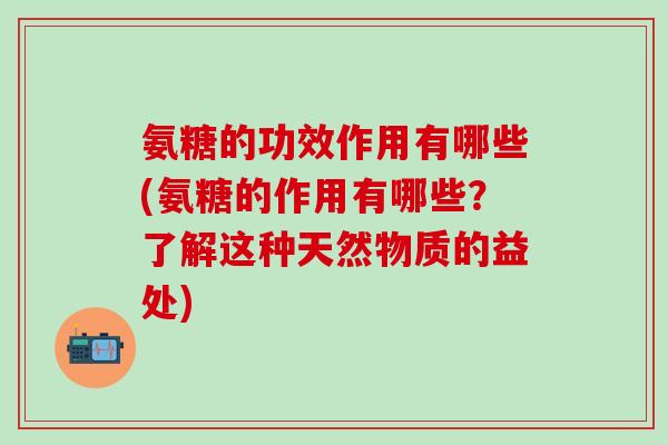 氨糖的功效作用有哪些(氨糖的作用有哪些？了解这种天然物质的益处)
