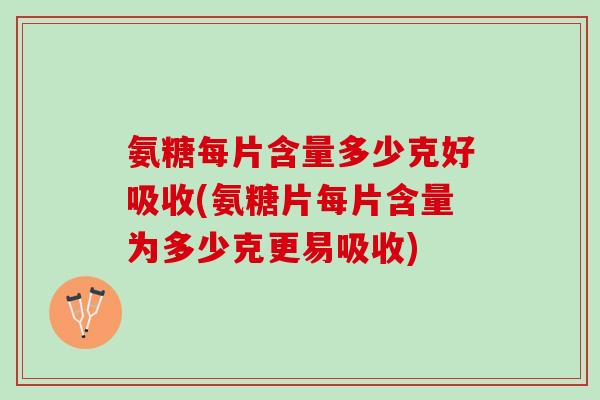 氨糖每片含量多少克好吸收(氨糖片每片含量为多少克更易吸收)