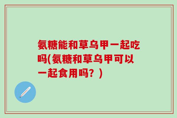 氨糖能和草乌甲一起吃吗(氨糖和草乌甲可以一起食用吗？)