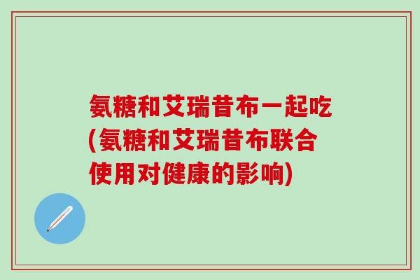氨糖和艾瑞昔布一起吃(氨糖和艾瑞昔布联合使用对健康的影响)