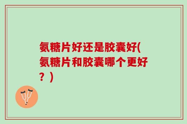 氨糖片好还是胶囊好(氨糖片和胶囊哪个更好？)