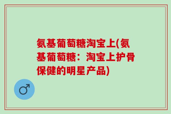 氨基葡萄糖淘宝上(氨基葡萄糖：淘宝上护骨保健的明星产品)