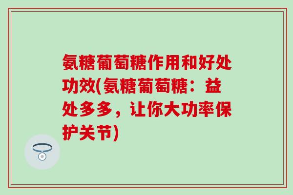 氨糖葡萄糖作用和好处功效(氨糖葡萄糖：益处多多，让你大功率保护关节)