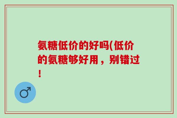 氨糖低价的好吗(低价的氨糖够好用，别错过！
