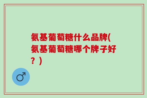 氨基葡萄糖什么品牌(氨基葡萄糖哪个牌子好？)