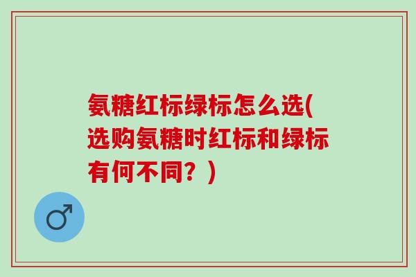 氨糖红标绿标怎么选(选购氨糖时红标和绿标有何不同？)