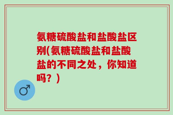 氨糖硫酸盐和盐酸盐区别(氨糖硫酸盐和盐酸盐的不同之处，你知道吗？)