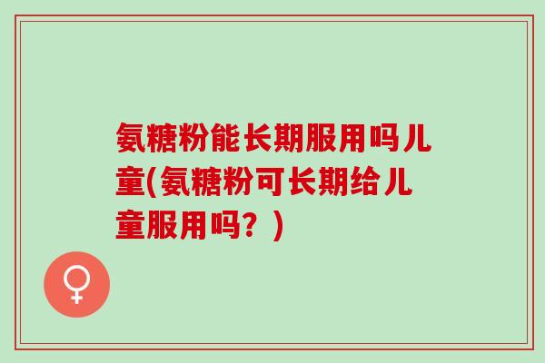 氨糖粉能长期服用吗儿童(氨糖粉可长期给儿童服用吗？)