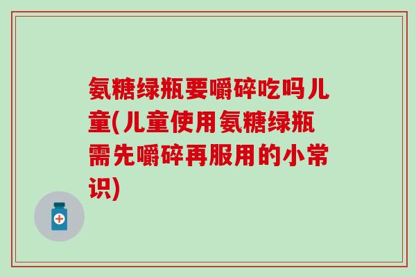 氨糖绿瓶要嚼碎吃吗儿童(儿童使用氨糖绿瓶需先嚼碎再服用的小常识)