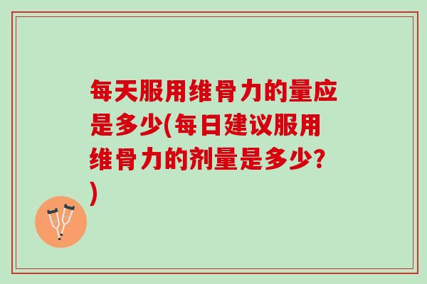 每天服用维骨力的量应是多少(每日建议服用维骨力的剂量是多少？)