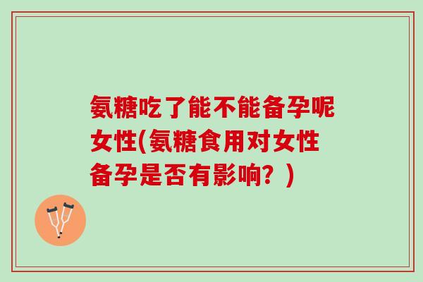氨糖吃了能不能备孕呢女性(氨糖食用对女性备孕是否有影响？)