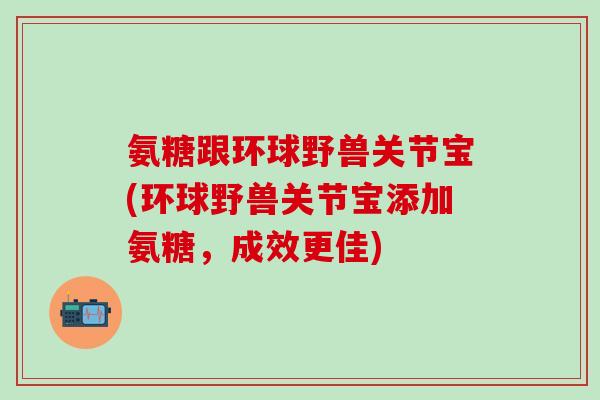 氨糖跟环球野兽关节宝(环球野兽关节宝添加氨糖，成效更佳)