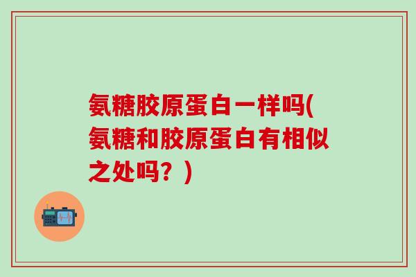氨糖胶原蛋白一样吗(氨糖和胶原蛋白有相似之处吗？)