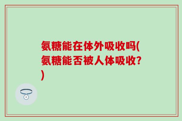 氨糖能在体外吸收吗(氨糖能否被人体吸收？)