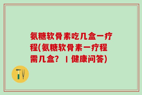 氨糖软骨素吃几盒一疗程(氨糖软骨素一疗程需几盒？丨健康问答)