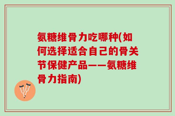 氨糖维骨力吃哪种(如何选择适合自己的骨关节保健产品——氨糖维骨力指南)