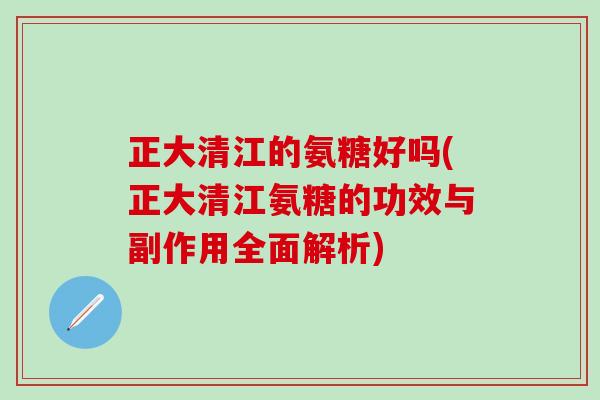 正大清江的氨糖好吗(正大清江氨糖的功效与副作用全面解析)