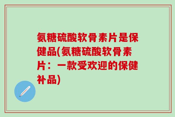 氨糖硫酸软骨素片是保健品(氨糖硫酸软骨素片：一款受欢迎的保健补品)