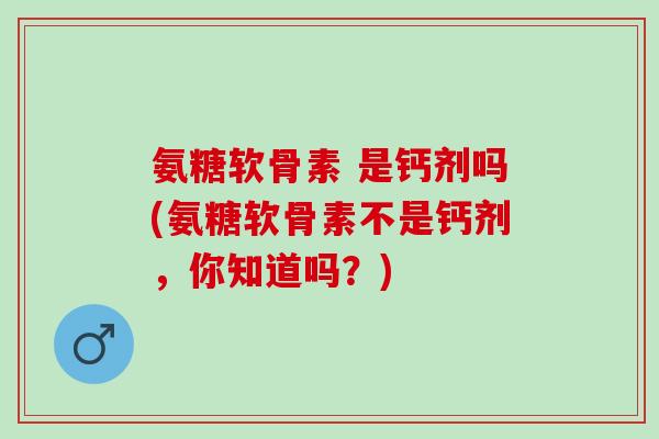 氨糖软骨素 是钙剂吗(氨糖软骨素不是钙剂，你知道吗？)