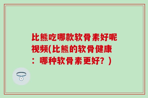 比熊吃哪款软骨素好呢视频(比熊的软骨健康：哪种软骨素更好？)