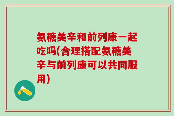 氨糖美辛和前列康一起吃吗(合理搭配氨糖美辛与前列康可以共同服用)