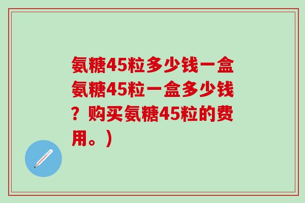 氨糖45粒多少钱一盒氨糖45粒一盒多少钱？购买氨糖45粒的费用。)