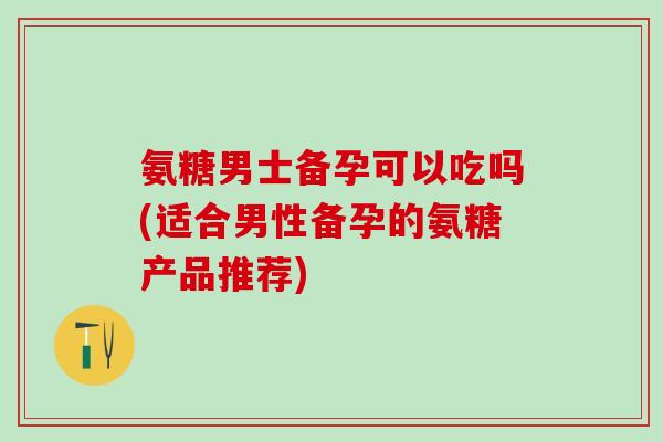 氨糖男士备孕可以吃吗(适合男性备孕的氨糖产品推荐)