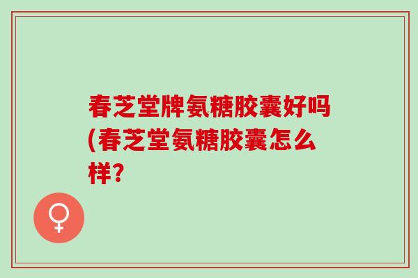 春芝堂牌氨糖胶囊好吗(春芝堂氨糖胶囊怎么样？
