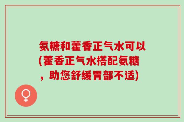 氨糖和藿香正气水可以(藿香正气水搭配氨糖,助您舒缓胃部不适) 氨糖和藿香正气水可以(藿香正气水搭配氨糖,助您舒缓胃部不适)