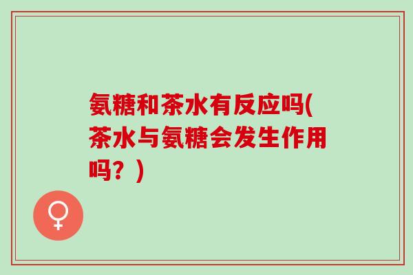 氨糖和茶水有反应吗(茶水与氨糖会发生作用吗？)